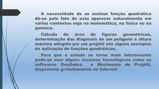 A necessidade de se ensinar função quadrática
dá-se pelo fato de esta aparecer naturalmente em
vários contextos seja na matemática, na física ou na
química.
Cálculo
de
área
de
figuras
geométricas,
determinação das diagonais de um polígono e altura
máxima atingida por um projétil são alguns exemplos
de aplicação de funções quadráticas.
Para que o estudo se torne mais interessante
pode-se usar alguns recursos tecnológicos como os
softwares GeoGebra
e Movimento de Projétil,
disponíveis gratuitamente na Internet

 