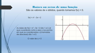 Raízes ou zeros de uma função
São os valores de x obtidos, quando tomamos f(x) = 0.
f(x) = x² – 3x + 2

As raízes de f(x) = x² – 3x + 2 são 1 e 2, já
que a parábola corta o eixo x nos pontos
em que as coordenadas x (chamadas
de abscissas) são 1 e 2.
O valor de ∆ > 0

 