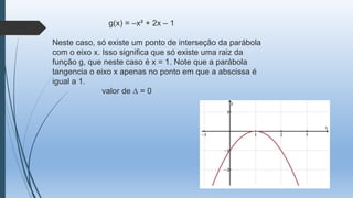 g(x) = –x² + 2x – 1
Neste caso, só existe um ponto de interseção da parábola
com o eixo x. Isso significa que só existe uma raiz da
função g, que neste caso é x = 1. Note que a parábola
tangencia o eixo x apenas no ponto em que a abscissa é
igual a 1.
valor de ∆ = 0

 