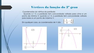 Vértices da função do 2º grau
Coordenadas do vértice da parábola
Quando a > 0, a parábola tem concavidade voltada para cima e um
ponto de mínimo V; quando a < 0, a parábola tem concavidade voltada
para baixo e um ponto de máximo V.
Em qualquer caso, as coordenadas de V são

 
