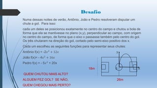 Desafio
Numa dessas noites de verão, Antônio, João e Pedro resolveram disputar um
chute a gol. Para isso:
cada um deles se posicionou exatamente no centro do campo e chutou a bola de
forma que ela se mantivesse no plano (x,y), perpendicular ao campo, com origem
no centro do campo, de forma que o eixo x passasse também pelo centro do gol.
Os três chutaram na direção do gol, cortado pelo semi-eixo positivo dos x.
Cada um escolheu as seguintes funções para representar seus chutes:
Antônio f(x) = -2𝑥 2 + 12𝑥

y

João f(x)= - 4𝑥 2 + 16𝑥
Pedro f(x) = - 5𝑥 2 + 20x
18m

0

QUEM CHUTOU MAIS ALTO?
ALGUEM FEZ GOL? SE NÃO,
QUEM CHEGOU MAIS PERTO?

26m

X

 