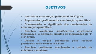 OJETIVOS
•

Identificar uma função polinomial do 2º grau.

•

Representar graficamente uma função quadrática.

• Compreender o significado dos coeficientes de
uma função quadrática.
• Resolver problemas significativos envolvendo
inequações e sistemas simples de inequações do 1º
e 2º graus.
• Utilizar a função quadrática
problemas relacionados à Física.

para

• Resolver problemas
máximos e mínimos.

o

envolvendo

resolver

cálculo

de

 