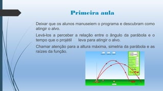 Primeira aula
Deixar que os alunos manuseiem o programa e descubram como
atingir o alvo.
Levá-los a perceber a relação entre o ângulo da parábola e o
tempo que o projétil
leva para atingir o alvo.
Chamar atenção para a altura máxima, simetria da parábola e as
raízes da função.

 