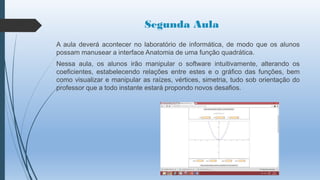 Segunda Aula
A aula deverá acontecer no laboratório de informática, de modo que os alunos
possam manusear a interface Anatomia de uma função quadrática.
Nessa aula, os alunos irão manipular o software intuitivamente, alterando os
coeficientes, estabelecendo relações entre estes e o gráfico das funções, bem
como visualizar e manipular as raízes, vértices, simetria, tudo sob orientação do
professor que a todo instante estará propondo novos desafios.

 