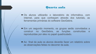 Quarta aula
 Os alunos utilizarão o laboratório de informática, com
internet, para que conheçam através dos tutoriais, as
ferramentas primárias do software GeoGebra.
 Em um segundo momento, os grupos serão convidados a
construir no GeoGebra, as funções construídas e
reproduzidas por eles no papel quadriculado.
 Ao final da aula os alunos deverão fazer um relatório sobre
as observações feitas no decorrer da aula.

 