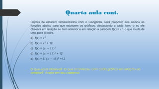 Quarta aula cont.
Depois de estarem familiarizados com o Geogébra, será proposto aos alunos as
funções abaixo para que esbocem os gráficos, destacando a cada item, o eu ele
observa em relação ao item anterior e em relação a parábola f(x) = 𝑥 2 o que muda de
uma para a outra.

a) f(x) = 𝑥 2
b) f(x) = 𝑥 2 + 12
c) f(x) = (𝑥 − 15)2
d) f(x) = (𝑥 − 15)2 + 12

e) f(x) = 8. (𝑥 − 15)2 +12
O que você observa? O que aconteceu com cada gráfico em relação ao
anterior? Anote em seu caderno!

 