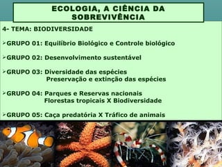 4- TEMA: BIODIVERSIDADE
GRUPO 01: Equilíbrio Biológico e Controle biológico
GRUPO 02: Desenvolvimento sustentável
GRUPO 03: Diversidade das espécies
Preservação e extinção das espécies
GRUPO 04: Parques e Reservas nacionais
Florestas tropicais X Biodiversidade
GRUPO 05: Caça predatória X Tráfico de animais
ECOLOGIA, A CIÊNCIA DA
SOBREVIVÊNCIA
 