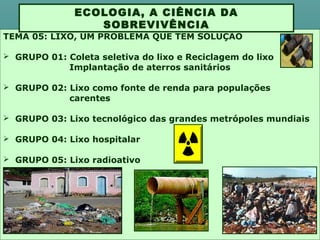 TEMA 05: LIXO, UM PROBLEMA QUE TEM SOLUÇÃO
 GRUPO 01: Coleta seletiva do lixo e Reciclagem do lixo
Implantação de aterros sanitários
 GRUPO 02: Lixo como fonte de renda para populações
carentes
 GRUPO 03: Lixo tecnológico das grandes metrópoles mundiais
 GRUPO 04: Lixo hospitalar
 GRUPO 05: Lixo radioativo
ECOLOGIA, A CIÊNCIA DA
SOBREVIVÊNCIA
 