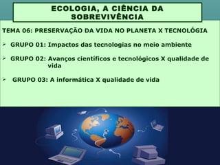 TEMA 06: PRESERVAÇÃO DA VIDA NO PLANETA X TECNOLÓGIA
 GRUPO 01: Impactos das tecnologias no meio ambiente
 GRUPO 02: Avanços científicos e tecnológicos X qualidade de
vida
 GRUPO 03: A informática X qualidade de vida
ECOLOGIA, A CIÊNCIA DA
SOBREVIVÊNCIA
 