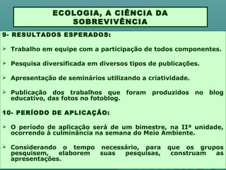 9- RESULTADOS ESPERADOS:
 Trabalho em equipe com a participação de todos componentes.
 Pesquisa diversificada em diversos tipos de publicações.
 Apresentação de seminários utilizando a criatividade.
 Publicação dos trabalhos que foram produzidos no blog
educativo, das fotos no fotoblog.
10- PERÍODO DE APLICAÇÃO:
 O período de aplicação será de um bimestre, na IIª unidade,
ocorrendo à culminância na semana do Meio Ambiente.
 Considerando o tempo necessário, para que os grupos
pesquisem, elaborem suas pesquisas, construam as
apresentações.
ECOLOGIA, A CIÊNCIA DA
SOBREVIVÊNCIA
 