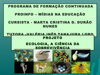 PROGRAMA DE FORMAÇÃO CONTINUADA
PROINFO – MÍDIAS NA EDUCAÇÃO
CURSISTA - MARTA CRISTINA D. DURÃO
NUNES
TUTORA -VALÉRIA INÊS TANAJURA LOBO
PROJETO
ECOLOGIA, A CIÊNCIA DA
SOBREVIVÊNCIA
 