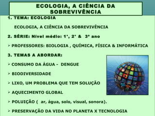 1. TEMA: ECOLOGIA
ECOLOGIA, A CIÊNCIA DA SOBREVIVÊNCIA
2. SÉRIE: Nível médio: 1°, 2° & 3º ano
 PROFESSORES: BIOLOGIA , QUÍMICA, FÍSICA & INFORMÁTICA
3. TEMAS A ABORDAR:
 CONSUMO DA ÁGUA - DENGUE
 BIODIVERSIDADE
 LIXO, UM PROBLEMA QUE TEM SOLUÇÃO
 AQUECIMENTO GLOBAL
 POLUIÇÃO ( ar, água, solo, visual, sonora).
 PRESERVAÇÃO DA VIDA NO PLANETA X TECNOLOGIA
ECOLOGIA, A CIÊNCIA DA
SOBREVIVÊNCIA
 