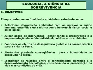 6. OBJETIVOS:
É importante que ao final desta atividade o estudante saiba:
 Relacionar degradação ambiental com os agravos à saúde
humana, entendida esta última como bem-estar físico, social e
psicológico.
 Julgar ações de intervenção, identificando à preservação e à
implementação da saúde individual, coletiva e do ambiente.
 Conhecer os efeitos do desequilíbrio global e as conseqüências
para a vida na Terra.
 Alerta das possíveis conseqüências para a humanidade do
desequilíbrio global.
 Identificar as relações entre o conhecimento científico e o
desenvolvimento tecnológico, considerando a preservação da
vida e as condições de vida.
ECOLOGIA, A CIÊNCIA DA
SOBREVIVÊNCIA
 