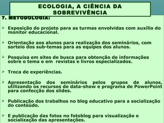 7. METODOLOGIA7. METODOLOGIA ::
 Exposição do projeto para as turmas envolvidas com auxílio do
monitor educacional.
 Orientação aos alunos para realização dos seminários, com
sorteio dos sub-temas para as equipes dos alunos.
 Pesquisa em sites de busca para obtenção de informações
sobre o tema e em revistas e livros especializados.
 Troca de experiências.
 Apresentação dos seminários pelos grupos de alunos,
utilizando os recursos de data-show e programa de PowerPoint
para confecção dos slides.
 Publicação dos trabalhos no blog educativo para a socialização
do conteúdo.
 E publicação das fotos no fotoblog para visualização e
socialização das apresentações.
ECOLOGIA, A CIÊNCIA DA
SOBREVIVÊNCIA
 