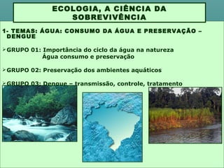 1- TEMAS: ÁGUA: CONSUMO DA ÁGUA E PRESERVAÇÃO –
DENGUE
GRUPO 01: Importância do ciclo da água na natureza
Água consumo e preservação
GRUPO 02: Preservação dos ambientes aquáticos
GRUPO 03: Dengue – transmissão, controle, tratamento
ECOLOGIA, A CIÊNCIA DA
SOBREVIVÊNCIA
 