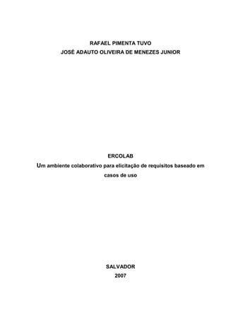 RAFAEL PIMENTA TUVO
         JOSÉ ADAUTO OLIVEIRA DE MENEZES JUNIOR




                           ERCOLAB
Um ambiente colaborativo para elicitação de requisitos baseado em
                          casos de uso




                          SALVADOR
                              2007
 