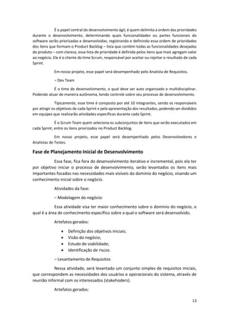 13
É o papel central do desenvolvimento ágil, é quem delimita a ordem das prioridades
durante o desenvolvimento, determinando quais funcionalidades ou partes funcionais do
software serão priorizadas e desenvolvidas, registrando e definindo essa ordem de prioridades
dos itens que formam o Product Backlog – lista que contém todas as funcionalidades desejadas
do produto – com clareza, essa lista de prioridade é definida pelos itens que mais agregam valor
ao negócio. Ele é o cliente do time Scrum, responsável por aceitar ou rejeitar o resultado de cada
Sprint.
Em nosso projeto, esse papel será desempenhado pelo Analista de Requisitos.
– Dev Team
É o time de desenvolvimento, o qual deve ser auto organizado e multidisciplinar.
Podendo atuar de maneira autônoma, tendo controle sobre seu processo de desenvolvimento.
Tipicamente, esse time é composto por até 10 integrantes, sendo os responsáveis
por atingir os objetivos de cada Sprint e pela apresentação dos resultados, podendo ser divididos
em equipes que realizarão atividades específicas durante cada Sprint.
É o Scrum Team quem seleciona os subconjuntos de itens que serão executados em
cada Sprint, entre os itens priorizados no Product Backlog.
Em nosso projeto, esse papel será desempenhado pelos Desenvolvedores e
Analistas de Testes.
Fase de Planejamento Inicial de Desenvolvimento
Essa fase, fica fora do desenvolvimento iterativo e incremental, pois ela ter
por objetivo iniciar o processo de desenvolvimento, serão levantados os itens mais
importantes focados nas necessidades mais visíveis do domínio do negócio, visando um
conhecimento inicial sobre o negócio.
Atividades da fase:
– Modelagem do negócio:
Essa atividade visa ter maior conhecimento sobre o domínio do negócio, o
qual é a área de conhecimento específico sobre a qual o software será desenvolvido.
Artefatos gerados:
 Definição dos objetivos iniciais;
 Visão do negócio;
 Estudo de viabilidade;
 Identificação de riscos.
– Levantamento de Requisitos
Nessa atividade, será levantado um conjunto simples de requisitos iniciais,
que correspondem as necessidades dos usuários e operacionais do sistema, através de
reunião informal com os interessados (stakehoders).
Artefatos gerados:
 