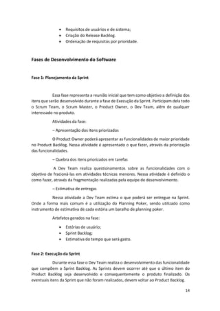 14
 Requisitos de usuários e de sistema;
 Criação do Release Backlog.
 Ordenação de requisitos por prioridade.
Fases de Desenvolvimento do Software
Fase 1: Planejamento da Sprint
Essa fase representa a reunião inicial que tem como objetivo a definição dos
itens que serão desenvolvido durante a fase de Execução da Sprint. Participam dela todo
o Scrum Team, o Scrum Master, o Product Owner, o Dev Team, além de qualquer
interessado no produto.
Atividades da fase:
– Apresentação dos itens priorizados
O Product Owner poderá apresentar as funcionalidades de maior prioridade
no Product Backlog. Nessa atividade é apresentado o que fazer, através da priorização
das funcionalidades.
– Quebra dos itens priorizados em tarefas
A Dev Team realiza questionamentos sobre as funcionalidades com o
objetivo de fracioná-las em atividades técnicas menores. Nessa atividade é definido o
como fazer, através da fragmentação realizadas pela equipe de desenvolvimento.
– Estimativa de entregas
Nessa atividade a Dev Team estima o que poderá ser entregue na Sprint.
Onde a forma mais comum é a utilização do Planning Poker, sendo utilizado como
instrumento de estimativa de cada estória um baralho de planning poker.
Artefatos gerados na fase:
 Estórias de usuário;
 Sprint Backlog;
 Estimativa do tempo que será gasto.
Fase 2: Execução da Sprint
Durante essa fase o Dev Team realiza o desenvolvimento das funcionalidade
que compõem o Sprint Backlog. As Sprints devem ocorrer até que o último item do
Product Backlog seja desenvolvido e consequentemente o produto finalizado. Os
eventuais itens da Sprint que não foram realizados, devem voltar ao Product Backlog.
 