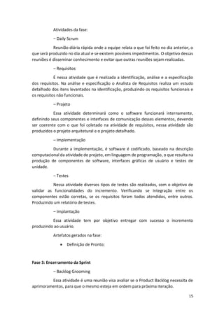 15
Atividades da fase:
– Daily Scrum
Reunião diária rápida onde a equipe relata o que foi feito no dia anterior, o
que será produzido no dia atual e se existem possíveis impedimentos. O objetivo dessas
reuniões é disseminar conhecimento e evitar que outras reuniões sejam realizadas.
– Requisitos
É nessa atividade que é realizada a identificação, análise e a especificação
dos requisitos. Na análise e especificação o Analista de Requisitos realiza um estudo
detalhado dos itens levantados na identificação, produzindo os requisitos funcionais e
os requisitos não funcionais.
– Projeto
Essa atividade determinará como o software funcionará internamente,
definindo seus componentes e interfaces de comunicação desses elementos, devendo
ser coerente com o que foi coletado na atividade de requisitos, nessa atividade são
produzidos o projeto arquitetural e o projeto detalhado.
– Implementação
Durante a implementação, é software é codificado, baseado na descrição
computacional da atividade de projeto, em linguagem de programação, o que resulta na
produção de componentes de software, interfaces gráficas de usuário e testes de
unidade.
– Testes
Nessa atividade diversos tipos de testes são realizados, com o objetivo de
validar as funcionalidades do incremento. Verificando se integração entre os
componentes estão corretas, se os requisitos foram todos atendidos, entre outros.
Produzindo um relatório de testes.
– Implantação
Essa atividade tem por objetivo entregar com sucesso o incremento
produzindo ao usuário.
Artefatos gerados na fase:
 Definição de Pronto;
Fase 3: Encerramento da Sprint
– Backlog Grooming
Essa atividade é uma reunião visa avaliar se o Product Backlog necessita de
aprimoramentos, para que o mesmo esteja em ordem para próxima iteração.
 