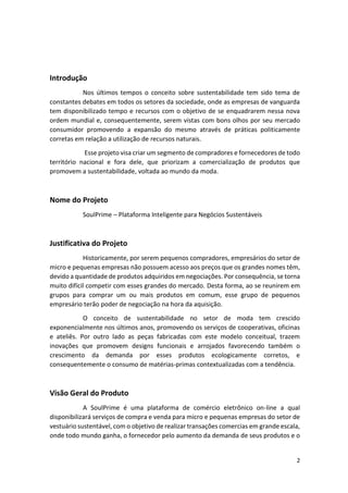 2
Introdução
Nos últimos tempos o conceito sobre sustentabilidade tem sido tema de
constantes debates em todos os setores da sociedade, onde as empresas de vanguarda
tem disponibilizado tempo e recursos com o objetivo de se enquadrarem nessa nova
ordem mundial e, consequentemente, serem vistas com bons olhos por seu mercado
consumidor promovendo a expansão do mesmo através de práticas politicamente
corretas em relação a utilização de recursos naturais.
Esse projeto visa criar um segmento de compradores e fornecedores de todo
território nacional e fora dele, que priorizam a comercialização de produtos que
promovem a sustentabilidade, voltada ao mundo da moda.
Nome do Projeto
SoulPrime – Plataforma Inteligente para Negócios Sustentáveis
Justificativa do Projeto
Historicamente, por serem pequenos compradores, empresários do setor de
micro e pequenas empresas não possuem acesso aos preços que os grandes nomes têm,
devido a quantidade de produtos adquiridos em negociações. Por consequência, se torna
muito difícil competir com esses grandes do mercado. Desta forma, ao se reunirem em
grupos para comprar um ou mais produtos em comum, esse grupo de pequenos
empresário terão poder de negociação na hora da aquisição.
O conceito de sustentabilidade no setor de moda tem crescido
exponencialmente nos últimos anos, promovendo os serviços de cooperativas, oficinas
e ateliês. Por outro lado as peças fabricadas com este modelo conceitual, trazem
inovações que promovem designs funcionais e arrojados favorecendo também o
crescimento da demanda por esses produtos ecologicamente corretos, e
consequentemente o consumo de matérias-primas contextualizadas com a tendência.
Visão Geral do Produto
A SoulPrime é uma plataforma de comércio eletrônico on-line a qual
disponibilizará serviços de compra e venda para micro e pequenas empresas do setor de
vestuário sustentável, com o objetivo de realizar transações comercias em grande escala,
onde todo mundo ganha, o fornecedor pelo aumento da demanda de seus produtos e o
 