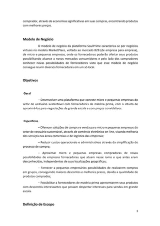 3
comprador, através de economias significativas em suas compras, encontrando produtos
com melhores preços.
Modelo de Negócio
O modelo de negócio da plataforma SoulPrime caracteriza-se por negócios
virtuais no modelo MarketPlace, voltado ao mercado B2B (de empresa para empresa),
de micro e pequenas empresas, onde os fornecedoras poderão ofertar seus produtos
possibilitando alcance a novos mercados consumidores e pelo lado dos compradores
conhecer novas possibilidades de fornecedores visto que esse modelo de negócio
consegue reunir diversos fornecedores em um só local.
Objetivos
Geral
– Desenvolver uma plataforma que conecte micro e pequenas empresas do
setor de vestuário sustentável com fornecedores de matéria prima, com o intuito de
aproximá-los para negociações de grande escala e com preços convidativos.
Específicos
– Oferecer soluções de compra e venda para micro e pequenas empresas do
setor de vestuário sustentável, através de comércio eletrônico on-line, visando melhoria
dos serviços nas áreas comerciais e de logística das empresas;
– Reduzir custos operacionais e administrativos através da simplificação do
processo de compra;
– Aproximar micro e pequenas empresas compradoras de novas
possibilidades de empresas fornecedoras que atuam nesse ramo e que antes eram
desconhecidas, independentes de suas localizações geográficas;
– Fornecer a pequenos empresários possibilidades de realizarem compras
em grupos, conseguindo maiores descontos e melhores prazos, devido a quantidade de
produtos comprados;
– Possibilitar a fornecedores de matéria prima apresentarem seus produtos
com descontos interessantes que possam despertar interesses para vendas em grande
escala.
Definição de Escopo
 