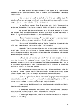 5
– As áreas administrativas das empresas fornecedoras terão a possibilidade
de cadastrar seus produtos inserindo nome do produto, suas características, categoria e
valor unitário;
– As empresas fornecedoras poderão criar listas de produtos que elas
desejam ofertar com preços promocionais, podendo estabelecer quantidades mínimas
de produtos para a efetivação dos valores promocionais;
– A plataforma indicará listas de produtos com preços promocionais a
empresas compradoras em potencial, de acordo com os itens dispostos nessas listas;
– As compras realizadas na plataforma serão adquiridas por meio de carrinho
de compras, onde o comprador poderá definir a quantidade do item selecionado, à
forma de pagamento e verificar a data de previsão de entrega;
– O carrinho de compras da plataforma poderá agregar vários produtos com
quantidades variadas em uma compra até que ela seja concluída;
– As empresas compradoras poderão realizar cotação de preços através de
uma seção disponibilizada especificamente para essa finalidade;
– A plataforma possibilitará que empresas compradoras criem grupos para
compras em conjunto, montando listas de produtos que desejam adquirir e disponibilizá-
las na plataforma para criar concorrência entre as empresas fornecedoras que desejam
fornecer os produtos destas listas;
– Através de geolocalização, a plataforma localizará empresas com os
mesmos interesses dos produtos inseridos nessas listas, que estejam próximas ou
possuam rotas semelhantes e as notificará com intuito que elas participem para que se
crie demanda por quantidades maiores desses produtos com o objetivo de redução de
preços dos produtos e custos operacionais;
– A plataforma permitirá que as empresas compradoras façam parte dos
grupos de compras criados, mesmo que determinado empresa compradora deseje
adquirir apenas parte da lista de produtos criada para o determinado grupo;
– Caso as negociações realizadas através desses grupos de compras sejam
concretizadas, a plataforma enviará as empresas fornecedoras participantes pedidos de
compras separados por empresas que fizeram parte desses grupos;
– Na seção de cotação de preços, a plataforma disponibilizará os produtos
devidamente catalogados;
– Os produtos disponíveis para compra serão catalogados por categorias,
disponibilizadas através de menus com os nomes dessas categorias;
– Os catálogos de produtos poderão ser visualizados através de pesquisas
simples ou avançadas;
 