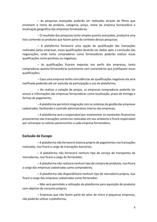 6
– As pesquisas avançadas poderão ser realizadas através de filtros que
envolvem o nome do produto, categoria, preço, nome da empresa fornecedora e
localização geográfica das empresas fornecedoras;
– O resultado das pesquisas tanto simples quanto avançadas, produzirá uma
lista contendo os produtos que fazem parte do contexto dessas pesquisas;
– A plataforma fornecerá uma opção de qualificação das transações
realizadas pelas empresas, essas qualificações deverão ser dadas após a conclusão das
negociações, onde tanto compradores como fornecedores poderão realizar essas
qualificações como positivas ou negativas;
– As qualificações ficaram expostas nos perfis das empresas, tanto
compradoras quanto fornecedoras juntamente com comentários que justifiquem essas
qualificações;
– Caso uma empresa tenha reincidências de qualificações negativas ela será
notificada podendo até ser excluída da participação e uso da plataforma;
– Ao realizar a cotação de preços, as empresas compradoras poderão ter
acesso a informações das empresas fornecedores como localização, prazo de entrega e
formas de pagamento;
– A plataforma permitirá integração com os sistemas de gestão das empresas
cadastradas, facilitando o controle administrativo interno das empresas;
– A plataforma será a responsável por movimentar os montantes financeiros
provenientes das transações comercias realizadas em seu ambiente e ficará responsável
por remanejar os valores pertencentes a cada empresa fornecedora.
Exclusão de Escopo
– A plataforma não fornecerá sistema próprio de pagamentos nas transações
realizadas, isso ficará a cargo de transações bancárias;
– A plataforma não fornecerá nenhum tipo de serviço de transportes de
mercadorias, isso ficará a cargo do fornecedor;
– A plataforma não realizará nenhum tipo de compra de produtos, isso ficará
a cargo das empresas cadastradas como compradores;
– A plataforma não disponibilizará nenhum tipo de mercadoria própria, isso
ficará a cargo das empresas cadastradas como fornecedor;
– Não será permitido a utilização da plataforma para aquisição de produtos
com objetivo de consumo próprio;
– Empresas que não fazem parte do setor de micro e pequenas empresas,
não poderão utilizar a plataforma;
 