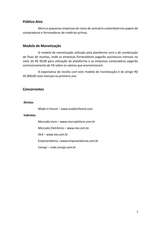 7
Público-Alvo
Micro e pequenas empresas do ramo de vestuário sustentável nos papeis de
compradoras e fornecedoras de matérias-primas.
Modelo de Monetização
O modelo de monetização utilizado pela plataforma será o de combinação
de fluxo de receitas, onde as empresas fornecedores pagarão assinaturas mensais no
valor de R$ 90,00 para utilização da plataforma e as empresas compradoras pagarão
comissionamento de 5% sobre os valores que economizaram.
A expectativa de receita com este modelo de monetização é de atingir R$
95.000,00 reais mensais no primeiro ano.
Concorrentes
Diretos
Made in Forest – www.madeinforest.com
Indiretos
Mercado Livre – www.mercadolivre.com.br
Mercado Eletrônico – www.me.com.br
OLX – www.olx.com.br
Empreendemia –www.empreendemia.com.br
Conaje – rede.conaje.com.br
 