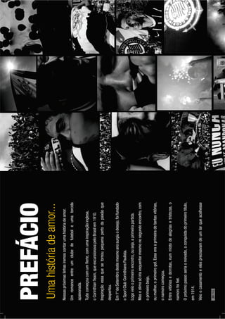 Nessaspróximaslinhasiremoscontarumahistóriadeamor.
Umromanceentreumclubedefuteboleumatorcida
apaixonada.
Tudocomeçoucomumﬂerte,comumainspiraçãoinglesa,
oCorinthianTeam,queexcursionavapeloBrasilem1910.
Inspiraçãoessaquesetornoupequenapertodapaixãoque
despertou.
Em1ºdeSetembrodestemesmoanosurgiuodesejo,foifundado
oSportClubCorinthiansPaulista.
Logoveiooprimeiroencontro,ouseja,aprimeirapartida.
Masoclimasóiriaesquentarmesmonosegundoencontro,com
oprimeirobeijo,
oumelhor,oprimeirogol.Essaeraaprimeiradetantasvitórias,
onamorocomeçou.
Entrevitóriasederrotas,nummistodealegriasetristezas,o
namorofoiﬁel.
Opróximopassoseriaonoivado,aconquistadoprimeirotítulo,
em1914.
Veioocasamentoeelesprecisavamdeumlarqueacolhesse
PREFÁCIO
Umahistóriadeamor...
20PÁG.
 