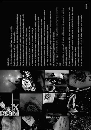 aqueleamor,
OCorinthiansadquireoterrenodoParqueSãoJorge,em1926.
Luademelmaisqueperfeitanas3décadasseguintes.
Numauniãoexistemmomentosemqueascoisasnãoacontecemcomosonhamos.
Masoverdadeiroamorespera,nãoimportaoquanto,nememqualcircunstância.
Elenãoencontrabarreiras,invademesmo,talcomoainvasãoaoMaracanãem76.
Equantomaisdifícilaconquista,elasetornamaisprazerosa.
Assimcomooﬁmdaﬁlaem77,apósquase23anossemtítulos.
Oamoramadurecequandoseganhaintimidadeeconﬁança.
Foiassimnademocraciacorintiana,de82a84,ondeoclubemostravaclaramente
suasintençõespolíticasemumaépocaderepressão,emplenaditaduramilitar.
Hámomentosnumarelaçãoemquetudodácerto,comonos10anosentre
oprimeirotítulobrasileirode90,passandoporoutros3títulosnacionais,mais3regionais,
atéamaiordetodasasconquistas:oMundialdeClubesem2000.
Apóstantosmomentosdeglória,umaprovaçãoquemarcariaparasempreestarelação.
EmDezembrode2007oCorinthianscaiparaasérieB.
Oqueparaalgunsseriamotivodecrisenarelação,setornaamaiorprovadeamorentre
eles.
Atorcidacorintianadáumexemplodoqueéapaixãoeternaegritaquenuncavaiabandonar
aqueleaquemsemprefoiﬁel.
Eassimfoidurantetodaatemporada2008,tendosuarecompensacomoretornoàelite
dofutebolnacionaleograndepresenteparaatorcida,acontrataçãodeumdosmaiores
jogadoresdomundo,Ronaldo.
Em2009umprimeirosemestrefenomenalprecedeoaniversáriomaisesperado.
Agora,essapaixãocomemorará100anosdeuniãoe,porisso,fomoscontratados.
PÁG.21
 