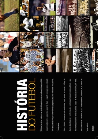 OfutebolsurgiunaInglaterranoséculoXIX,asprimeirasregrasforamcriadasem1848
eaprimoradascomopassardosanos.NoBrasiloesportecomeçouaserpraticado
em1894,introduzidoporumbrasileiroquepassoudezanosestudandoemLondres,
CharlesMiller.
Hoje,ofuteboléoesportemaispraticadoemaispopulardomundo.ACopado
Mundo,disputadade4em4anos,éoeventoesportivocommaioraudiênciaeque
movimentaasmaiorescifrasdoplaneta.ACopadoMundodaAlemanha,em2006,
tevecoberturade376canaisde214paísesdiferentes,commaisde26bilhõesde
expectadores.
HISTÓRIA
DOFUTEBOL
22PÁG.
 