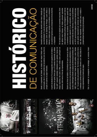 18.|CorinthiansEternaPaixão
Desdeosurgimentodofutebol,osclubesnemsequertinhamuma
comunicação,istoé,oúnicocontatodostorcedorescomseutimedo
coraçãoeraapenasosjogosrealizados.
Apartirdadécadade70,aspropagandascomjogadoresdefutebole
esportistasemgeral,foramparaaTVcolorida.Atualmente,osatletas
“degrife”possuemcontratosmilionárioscomgrandesmarcasde
artigosesportivos,taiscomoaNike,emuitasvezesparticipamde
anúncios,ondemarcaetimesãorepresentados.
Quantoaostimesdefutebol,oCorinthiansfoiqueminovouaoutilizar
pelaprimeiravezumacamisadejogocomdizerespublicitários,eisto
sedeveaWashingtonOlivettonaépocadaDemocraciaCorintiana,em
1982.Estascamisastinhamfrasesdecunhopolítico,como“diretas
já”,“euquerovotarparapresidente”.Nomesmoano,aprimeiramarca
aestamparacamisacorintianafoiaBombrileem1983Cofapfoia
marcarepresentadanomantoalvi-negro.
Comaevoluçãonapropagandaetecnologia,osanúnciosforam
HISTÓRICO
DECOMUNICAÇÃO
tomandooutrasformas,atraindoaindamaisaatençãopor
suainteratividade.Éocasodeanúnciosrealizadosporclubes
europeuscomodoSportingdePortugal,oqualutilizoua
Internetecelularparaconvidarostorcedoresacomprarem
umpacotedeingressosparaatemporadadeformadivertida
eimpactante.
Porsetratardeumesportecommomentosmarcantes,tanto
deglóriascomotristezas,osclubesprocuramaproveitar
estasoportunidadespontuaisparadivulgaremsuasmarcas
eenvolveremseustorcedores.Principalmentequandoeste
acontecimentoespecialéoseuaniversário,aindamelhor,
quandosetratadosseus100anos.ÉocasodoCorinthians
em2010,quedeformaalguma,poderiaserdeixadodelado,
sendogranderesponsávelporanúnciosquecomemorarão
estadatatãoimportanteequeentraráparaahistóriae
complementaráseuhistóricodecomunicação.
PÁG.27
 