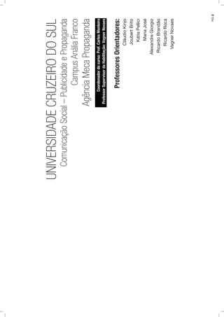 UNIVERSIDADECRUZEIRODOSUL
ComunicaçãoSocial–PublicidadeePropaganda
CampusAnáliaFranco
AgênciaMecaPropaganda
Coordenadordocurso:Prof.CarlosMonteiro
ProfessorSupervisordaHabilitação:VagnerNovaes
ProfessoresOrientadores:
CláudioKinjo
JoubertBrito
KátiaPellici
MariaJosé
AlexandreGiorgio
RicardoBrandão
RicardoRoca
VagnerNovaes
PÁG.3
 