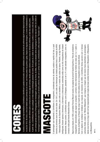 OpretoeobrancoquehojesimbolizamoCorinthianseidentiﬁcamapaixãodotorcedor,sóforamadotadoscomocoresoﬁciaisdouniformealgumtempodepoisdafundação
noanode1912.Noinício,otimedefutebolusavacamisasdecorcreme,comfrisospretosnospunhosegolas.Depoisdeseguidaslavagens,ocremefoidesbotandoea
diretoriadaépoca,semdinheiroparaacompradeumnovojogodecamisas,decidiuadotarobrancocomoanovacoroﬁcialdouniforme,aoladodoscalçõespretos.
Apartirdaí,oCorinthiansdeuvidaepulsaçãoamaisneutracombinaçãopossíveldecores.Deláparacá,oclubesóabandonouopretoeobrancoumavez,jogando
comcamisasgrenás(contraaPortuguesa),emhomenagemaosjogadoresdoTorino,daItália,mortosnodesastreaéreodeSupergaem4demaiode1949.Em2008em
homenagemaotorcedorfanático,oCorinthianslançouumterceirouniforme,estecomacamisacorroxa,simbolizandoavelhaexpressão“Torcedorroxo”.
OpersonagemquerepresentaoCorinthianséomosqueteiro,consideradoíconedavalentia,audáciaeespíritodeluta,oqual
remontaosprimeirosanosdevidadoclube.Em1913,umacisãonasliderançasdofutebolpaulistalevouàfundaçãodaAPEA
-AssociaçãoPaulistadeEsportesAtléticos,paraondesetransferiuamaioriadosclubesdaépoca.Portanto,naligaPaulista,
desﬁgurada,ﬁcaramapenasoAmericano,oGermaniaeoInternacional,conhecidosentãocomoostrêsmosqueteirosdofutebol
bandeirante.Nessecenário,oCorinthiansentroucomoD’Artagnan,passandoasero4ºemaisadoradomosqueteiro,comono
romancecriadopelofrancêsAlexandreDumas.
Algunsanosdepois,em1929,ojornalistaThomazMazzonisaudounaspáginasdojornalAGazetaEsportivaa“ﬁbradeverdadeiros
mosqueteiros”demonstradapelaequipeaoconquistaraprimeiravitóriainternacionaldahistóriadoclubepor3a1sobreo
Barracas,daArgentina,noParqueSãoJorge.Apartirdaíotimeadotoudevezomosqueteirocomomascoteoﬁcial.
Comoobjetivoderevitalizarefortalecerseumascote,emDezembrode2008,oCorinthiansfechouparceiracomofamoso
cartunistaZiraldo,criadordo“MeninoMaluquinho”,querevigorouaimagemqueelemesmohaviadesenhadodopersonagem,
dandonovaformanotraço,alémdeﬁcarresponsávelpelacriaçãodasduasversõesfemininasparaoMosqueteiro:aMosqueteira
eaMosquetinha.
CORES
MASCOTE
30PÁG.
 