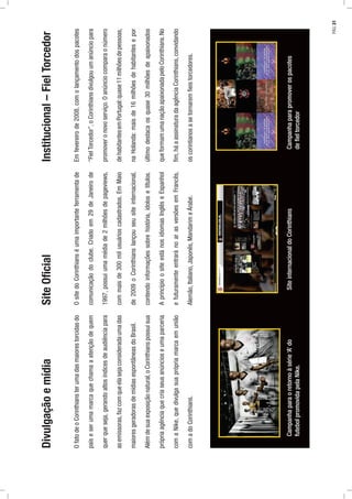 Divulgaçãoemídia
OfatodeoCorinthiansterumadasmaiorestorcidasdo
paíseserumamarcaquechamaaatençãodequem
querqueseja,gerandoaltosíndicesdeaudiênciapara
asemissoras,fazcomqueelasejaconsideradaumadas
maioresgeradorasdemídiasespontâneasdoBrasil.
Alémdesuaexposiçãonatural,oCorinthianspossuisua
própriaagênciaquecriaseusanúncioseumaparceria
comaNike,quedivulgasuaprópriamarcaemunião
comadoCorinthians.
Institucional–FielTorcedor
Emfevereirode2008,comolançamentodospacotes
“FielTorcedor”,oCorinthiansdivulgouumanúnciopara
promoveronovoserviço.Oanúnciocomparaonúmero
dehabitantesemPortugal:quase11milhõesdepessoas,
naHolanda:maisde16milhõesdehabitantesepor
últimodestacaosquase30milhõesdeapaixonados
queformamumanaçãoapaixonadapeloCorinthians.No
ﬁm,háaassinaturadaagênciaCorinthians,convidando
oscorintianosasetornaremﬁeistorcedores.
SiteOﬁcial
OsitedoCorinthianséumaimportanteferramentade
comunicaçãodoclube.Criadoem29deJaneirode
1997,possuiumamédiade2milhõesdepageviews,
commaisde300milusuárioscadastrados.EmMaio
de2009oCorinthianslançouseusiteinternacional,
contendoinformaçõessobrehistória,ídolosetítulos.
AprincípioositeestánosidiomasInglêseEspanhol
efuturamenteentraránoarasversõesemFrancês,
Alemão,Italiano,Japonês,MandarimeÁrabe.
Campanhaparaoretornoàsérie‘A’do
futebolpromovidapelaNike.
SiteinternacionaldoCorinthiansCampanhaparapromoverospacotes
deﬁeltorcedor
PÁG.31
 