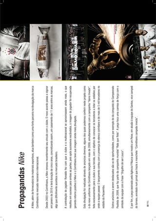 PropagandasNike
ANike,alémdefornecedorademateriaisesportivos,atuatambémcomoumaforteparceiranadivulgaçãodamarca
Corinthiansnomercadonacionaleinternacional.
Desde2003noCorinthians,aNikerenovourecentementeseuvínculocomoclube.Onovoacordopassaavigorar
emjaneirode2010eteráduraçãodecincoanos,concretizandoassim,umcasamentode11anosentreasmarcas,
algoquediﬁcilmenteacontecenomercadobrasileiro.
AcontrataçãodojogadorRonaldofezcomqueoclubeeamultinacionalseaproximassemaindamais,oque
resultouemsucessoparaambasaspartes,poisapóssucessivosescândalos,aimagemdojogadorfoirecuperada
gerandoretornopositivoàNikeeoCorinthianstevesuaimagemaindamaisdivulgada.
Estadivulgaçãofoirealizadaatravésdeanúnciosdiversos,algunsdosquaispodemosconferirnesteprojetocomo
odonovouniformedoCorinthianslançadoemmaiode2009,simultaneamentecomacampanha“VamoInvadir”,
feitaexclusivamenteparaoclubeesuatorcida,comoobjetivodeconvocarostorcedoresalotarosestádiospor
ondeaequipepassar.Olançamentocontoucomapresençadoelencocorintianoedemaisde5miltorcedoresno
estádiodoPacaembu.
Outrosanúnciosaseremdestacadossãoosdeoportunidades,comoporexemplododaconquistadoCampeonato
Paulistade2009,quefazpartedacampanhamundial“RalaqueRola”.Apeçafocaumacamisadeforçacomo
símbolodaequipecomafrase“OrgulhodeserLouco”.
Eporﬁm,apeçaassinadapelaAgênciaF/NazcaquemostraumPeixe,emalusãoàequipedoSantos,vicecampeã
dotorneio,enroladonumjornalquetraziaamanchete:“Corinthianscampeãoinvicto”.
32PÁG.
 