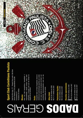 SportClubCorinthiansPaulista
SedeRuaSãoJorge,777-Tatuapé(ZonaLeste)-SãoPaulo
SóciosTitulares27.376;Dependentes25.008
Funcionários611
Torcedores30milhões
DADOSGERAIS
Missão:
Atuarcomtotaltransparência,honestidadee
responsabilidade,visandosemprenossomaior
patrimônio,otorcedor,paraqueelesemprese
orgulhedesercorintiano.
Visão:
Conquistartodosostítulosimagináveis,tornar-se
referênciaemadministraçãoesportiva,seroclube
commaiornúmerodetorcedoresdoBrasileser
reconhecidointernacionalmentecomoumdos
maioresclubesdomundo.
Ativototal:
R$307,66milhõesem2008
R$211,71milhõesem2007
Patrimôniolíquido:
R$52,50milhõesem2008
R$41,63milhõesem2007
Receitasoperacionais:
R$96,44milhõesem2008
R$122,30milhõesem2007
R$21,08milhõesem2008
R$12,04milhõesem2007
BRIEFINGDADOSGERAIS
Futebol Clube
PÁG.33
 