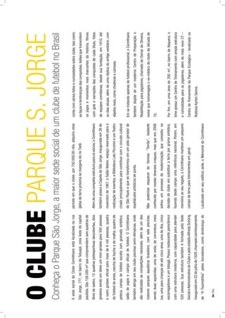 AsedesocialdoClubeCorinthiansestálocalizadanarua
SãoJorge,777,nobairrodoTatuapé,zonalestedacapital
paulista.São158.000m²quecompreendemseisquadrasde
tênisdesaibro,12quadraspoliesportivasdescobertas,dois
ginásiossendoumdelesummini-ginásiopara500pessoas
eoutroginásiooﬁcialparamaisde6milpessoas,quadra
defuteboldeareia,canchadebochaedemalha,quadrade
peteca,campodefutebolsocietycomgramadosintético,
salãodejogosecampooﬁcialdefutebol.OCorinthians
tambémabrigaemseuclubepiscinassemi-olímpicas,onde
sãorealizadasascompetiçõesnacionais,alémdeumdos
maioresparquesaquáticosbrasileiro,comsetepiscinas,
sendoduasaquecidas,umadeonda,decorrenteza,meia
lua,umaparacriançasdeatécincoanos,umadeilha,cinco
escorregadoreseumtobogã.Possuirestaurantepanorâmico
comumaestruturamoderna,comcapacidadeparaatender
520pessoas.SuaestruturatambéméformadapelaSede
SocialeAdministrativadoClubeepeloestádioAlfredoSchûrig
inauguradoem22dejulhode1928,chamadocarinhosamente
de“AFazendinha”pelostorcedores,comolembrançado
períodoemqueoclube,por750.000,00réis,adquiriuessa
glebadeterrapróximaàsmargensdorioTietê.
Alémdeumacompletaestruturaparaossócios,oCorinthians
tambémpossuiaCapeladeSãoJorge,inauguradaem26de
novembrode1967,oSalãoNobre,espaçoreservadoparaa
realizaçãodeeventos,aBibliotecaLidoPiccininieumTeatro
criadoprincipalmenteparacontribuircomocircuitocultural
deSãoPauloequesetransformouemumpólogeradorde
espetáculosartísticosdeponta.
Nãopodemosesquecerdofamoso“Terrão”,bastante
conhecidoporrevelardiversoscraques,masqueem2008
sofreuumprocessodemodernização,queconsistiuna
decisãodoclubeemsubstituiraterraporgramasintética,
fazendodestecampoumareferêncianacional.Porém,em
memóriaaoseulegado,oCorinthiansmanteveumpequeno
campodeterraparatreinamentosemgeral.
Localizadoemseuedifíciosede,oMemorialdoCorinthians
contacomváriosfatosecuriosidadessobreclube,taiscomo
astaçaselembrançasdasconquistas,telõesquetransmitem
osjogosemomentosmaismarcantesdahistória,ﬁlmes
comgolsenarraçõesdasconquistasdecadatítulo,fotos
deequipescorintianas,desdesuafundação,em1910,até
osdiasatuais,alémdeumaréplicadoantigovestiário,com
objetosreais,comochuteirasecamisas.
Emsetratandoapenasdefutebolproﬁssional,oCorinthians
tambémdispõedeummodernoCentrodePreparaçãoe
Reabilitaçãoparajogadores,chamadodeOsmardeOliveira,
nomequehomenageiaoex-médicodoclubedadécadade
70.
Porﬁm,emumaáreade200m²,nobairrodeItaquera,o
timepossuiumCentrodeTreinamentocomamplaestrutura
ecomodidadeparaosjogadores,alémdomaisnovoCT–
CentrodeTreinamentodoParqueEcológico-localizadona
RodoviaAyrtonSenna.
OCLUBEPARQUES.JORGE
ConheçaoParqueSãoJorge,amaiorsedesocialdeumclubedefutebolnoBrasil
34PÁG.
 