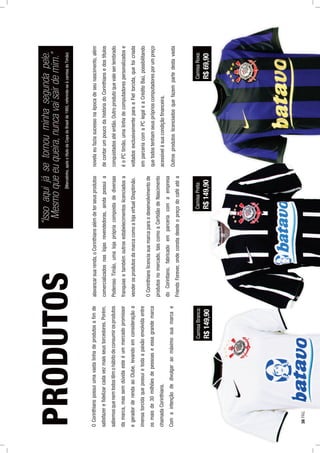 OCorinthianspossuiumavastalinhadeprodutosaﬁmde
satisfazereﬁdelizarcadavezmaisseustorcedores.Porém,
sabemosquenemtodostêmohábitodeconsumirosprodutos
damarca,massemdúvidaesteéummercadopromissor
egeradorderendaaoClube,levandoemconsideraçãoa
imensatorcidaquepossuietodaapaixãoenvolvidaentre
osmaisde30milhõesdepessoaseessagrandemarca
chamadaCorinthians.
Comaintençãodedivulgaraomáximosuamarcae
alavancarsuarenda,oCorinthiansalémdeterseusprodutos
comercializadosnaslojasrevendedoras,aindapossuia
PoderosoTimão,umalojaprópriacompostadediversas
franquiasetambémoutrosestabelecimentoslicenciadosa
venderosprodutosdamarcacomoalojavirtualShoptimão.
OCorinthianslicenciasuamarcaparaodesenvolvimentode
produtosnomercado,taiscomoaCertidãodeNascimento
doCorintiano,fabricadoemparceriacomaempresa
FriendsForever,ondeconstadesdeopreçodocaféatéa
novelaeufaziasucessonaépocadeseunascimento,além
decontarumpoucodahistóriadoCorinthiansedostítulos
conquistadosatéentão.Outroprodutoquevaleserlembrado
éoPCtimão,umalinhadecomputadorespersonalizadose
voltadosexclusivamenteparaaFieltorcida,quefoicriada
emparceriacomaPClegaleaCréditoBaú,possibilitando
quetodostenhamseuspróprioscomputadoresporumpreço
acessívelàsuacondiçãoﬁnanceira.
Outrosprodutoslicenciadosquefazempartedestavasta
PRODUTOS
CamisaBranca:
R$149,90
CamisaPreta:
R$149,90
CamisaRoxa:
R$69,90
“Issoaquijásetornouminhasegundapele.
Mesmoqueeuqueira,nuncavaisairdemim.”
(Marcelinho,apósotítulodaCopadoBrasilde1995,referindo-seàcamisadoTimão)
38PÁG.
 