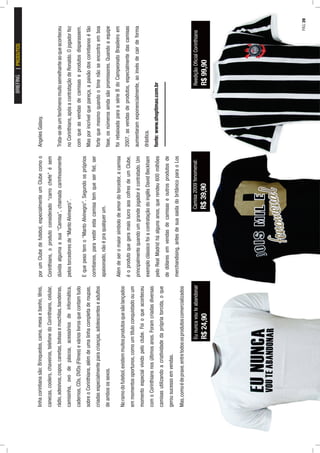 linhacorintianasão:Brinquedos,cama,mesaebanho,tênis,
canecas,coolers,chaveiros,telefonedoCorinthians,celular,
rádio,adesivos,copos,canetas,bolsasemochilas,bandeiras,
camisinha,ovodepáscoa,acessóriosdeinformática,
cadernos,CDs,DVDs(Filmes)evárioslivrosquecontamtudo
sobreoCorinthians,alémdeumalinhacompletaderoupas,
criadasespecialmenteparacrianças,adolescenteseadultos
deambosossexos.
Noramodofutebol,existemmuitosprodutosquesãolançados
emmomentosoportunos,comoumtítuloconquistadoouum
momentoespecialvividopeloclube.Foioqueaconteceu
comoCorinthiansnosúltimosanos.Foramcriadasdiversas
camisasutilizandoacriatividadedaprópriatorcida,oque
gerousucessoemvendas.
Mas,comoédepraxe,entretodososprodutoscomercializados
porumClubedefutebol,especialmenteumClubecomoo
Corinthians,oprodutoconsiderado“carrochefe”ésem
dúvidaalgumaasua“Camisa”,chamadacarinhosamente
pelostorcedoresde“MantoAlvinegro”.
Equepesotemo“MantoAlvinegro”.Segundoospróprios
corintianos,paravestirestacamisatemqueserﬁel,ser
apaixonado,nãoépraqualquerum.
Alémdeseromaiorsímbolodeamordotorcedor,acamisa
éoprodutoquegeramaislucroaoscofresdeumClube,
principalmentequandoumgrandejogadorécontratado.Um
exemploclássicofoiacontrataçãodoinglêsDavidBeckham
peloRealMadridháalgunsanos,querendeu600milhões
dedólaresemvendasdecamisaseoutrosprodutosde
merchandising,antesdesuasaídadobritânicoparaoLos
AngelesGalaxy.
Trata-sedeumfenômenomuitosemelhanteaoqueaconteceu
noCorinthians,apósacontrataçãodeRonaldo.Ojogadorfez
comqueasvendasdecamisaseprodutosdisparassem.
Masporincrívelquepareça,apaixãodoscorintianosétão
fortequemesmoquandootimenãoseencontraemboa
fase,osnúmerosaindasãopromissores.Quandoaequipe
foirebaixadaparaasérieBdoCampeonatoBrasileiroem
2007,asvendasdeprodutos,especialmentedascamisas
aumentaramexponencialmente,aoinvésdecairdeforma
drástica.
fonte:www.shoptimao.com.br
Eununcavouteabandonar
R$24,90
Camisa2009fenomenal:
R$39,90
ReediçãoOﬁcialCorinthians
R$99,90
BRIEFINGPRODUTOS
PÁG.39
 