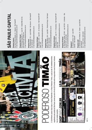 LOJAPODEROSOTIMÃO
PODEROSOTIMÃO OCorinthianspossuiduaslojasavirtualShoptimãoeafísicaPoderosoTimão,aqualjásão50estabelecimentos
espalhadospeloestadodeSãoPaulo,sendoqueatéoﬁmde2010aindaserãoinauguradasnovasfranquias,inclusive
foradoestadopaulista.
SHOPTIMÃO.COM.BR
SÃOPAULOCAPITAL
ShoppingItaquera
RuaJoséPinheiroBorges,s/n-Itaquera-SãoPaulo/SP
E-mail:itaquera@redepoderosotimao.com.br
ShoppingMetrôTatuapé
RuaDomingosAugustim,91-Loja348-CidadeMãedoCéu
SãoPaulo/SPCEP:03306-010
E-mail:tatuapé@redepoderosotimao.com.br
ShoppingFiesta
Av.Guarapiranga,752-Loja69Mall-VilaSocorro-SãoPaulo/SP
CEP:04762-001
E-mail:ﬁesta@redepoderosotimao.com.br
ShoppingInterlagos
Av.Interlagos,2255-Loja232-Jd.Umuarama-SãoPaulo/SPCEP:
04661-200
E-mail:interlagos@redepoderosotimao.com.br
ShoppingPenha
RuaDr.JoãoRibeiro,304-Loja2601-PenhadeFrança-SãoPaulo/
SPCEP:03634-000
E-mail:penha@redepoderosotimao.com.br
ShoppingAricanduva
Av.Aricanduva,5555-Loja170-V.Aricanduva-SãoPaulo/SPCEP:
03527-000
E-mail:aricanduva@redepoderosotimao.com.br
ShoppingSPMarket
Av.dasNaçõesUnidas,22.540-LojaR47/08-V.Almeida-São
Paulo/SPCEP:04795-000
E-mail:spmarket@redepoderosotimao.com.br
ShoppingD
Av.CruzeirodoSul,1100-Loja2039
Canindé-SãoPaulo/SP
ShoppingLight
R.CoronelXavierdeToledo,23-Centro-Loja335/336
SãoPaulo/SP
Tel.113227-9166/3228-0203
E-mail:light@redepoderosotimao.com.br
LojaPoderosoTimão-ParqueSãoJorge
40PÁG.
 