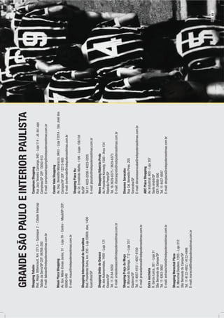 INTERIORPAULISTA
CampinasShopping
RuaJacyTeixeiraCamargo,940-Loja114-Jd.doLago
Campinas/SPCEP:13050-913
E-mail:campinasshopping@redepoderosotimao.com.br
CenterValeShopping
Av.Dep.BeneditoMatarazzo,9403-LojaT201A-SãoJosédos
Campos/SPCEP:12215-900
E-mail:centervale@redepoderosotimao.com.br
ShoppingPlazaItu
Av.Dr.ErmelindoMaffei,1199-Lojas158/159
Itu/SP
Tel.114023-0206/4023-0205
E-mail:plazaitu@redepoderosotimao.com.br
NovoShoppingRibeirãoPreto
Av.PresidenteKennedy,1500-Arco154
RibeirãoPreto/SP
Tel.163629-6375/3629-6373
E-mail:ribeiraopreto@redepoderosotimao.com.br
DimanosSorocaba
RuaCel.BeneditoPires,205
Sorocaba/SP
E-mail:dimanossorocaba@redepoderosotimao.com.br
ABCPlazaShopping
Av.Industrial,600-Loja307
SantoAndré/SP
CEP:09080-500
Tel.114427-9597
E-mail:abcplaza@redepoderosotimao.com.br
GRANDESÃOPAULO
ShoppingTaboão
Rod.RégisBittencourt,Km271,5-Quiosque2-CidadeIntercap
TaboãodaSerra/SPCEP:06768-200
E-mail:taboao@redepoderosotimao.com.br
MauáPlazaShopping
Av.Gov.MárioCovasJunior,01-Loja78-Centro-Mauá/SPCEP:
09390-040
E-mail:maua@redepoderosotimao.com.br
ShoppingInternacionaldeGuarulhos
Rod.PresidenteDutra,km.230-LojaE0809.stas,1400
Guarulhos/SP
ShoppingUniãodeOsasco
Av.dosAutonomistas,1400-Loja121
Osasco/SP
Tel.113184-5050
E-mail:uniaodeosasco@redepoderosotimao.com.br
ShoppingPraçadaMoça
R.ManueldaNóbrega,712–Loja351
Diadema/SP
Tel.114057-8151/4057-8150
E-mail:pracadamoca@redepoderosotimao.com.br
ExtraAnchieta
R.GarciaLorca,301-Loja31
SãoBernardodoCampo/SP
Tel.114363-3662
E-mail:extraanchieta@redepoderosotimao.com.br
ShoppingMarechalPlaza
R.MarechalDeodoro,1205-Loja012
SãoBernardodoCampo/SP
Tel.114122-4952/4122-4948
E-mail:marechal@redepoderosotimao.com.br
E
PÁG.41
 