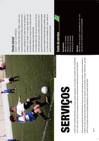 OSportClubCorinthiansdesenvolveseusserviçosvisandoproporcionaraostorcedorescorintianosmaiorenvolvimento
comamarcaegerarcanaisdecomunicaçãoparadeixá-losconstantementeatualizadosquantoàssuasdiretrizes.
Estesserviçosgeralmentesãodesenvolvidosemparceriacomoutrasempresasquerecebemalicençaparautilizarema
imagemdamarcavinculadaaosseusprojetos,comoporexemploarededeescolasdefutebol“ChuteInicial”,quehoje
contacomumgrandenúmerodefranquiasespalhadasportodooestadodeSãoPaulo.
SERVIÇOS
ChuteInicial
SportClubCorinthians
Oobjetivoprincipaldesteprojetoéutilizaroesportecomo
ferramentaparasocializaçãodoaluno,utilizandoseusvalores
paraaconstruçãodeseucaráter.Issomuitoengrandeceo
Corinthians,mastambéméumgrandedesaﬁo,pelofato
deampararmilharesdecriançasdetodooBrasilqueestão
matriculadasnestasescolaslicenciadas.
Suaprincipalmissãoéfazercomqueosalunos,pormeiodo
esporte,aprendamaganhareaperder,relacionando-secomo
grupodeformaharmoniosa,enquantopraticamumaatividade
prazerosaesaudável.Ensinamseusalunosarespeitarregras
eacriaremaindamaisidentidadecomoclube,atravésda
paixãopeloSportClubCorinthiansPaulista.
GarotostreinamnochuteinicalMooca
Custodoserviço
Mensalidades:
R$65,00(1Xp/semana)
R$95,00(2Xp/semana)
R$140,00(3Xp/semana)
R$160,00(4Xp/semana)
Matrícula:
R$35,00(Oalunoquepagaramensalidadeatéodia10de
cadamês,teráumdescontonovalordamensalidade).
42PÁG.
 