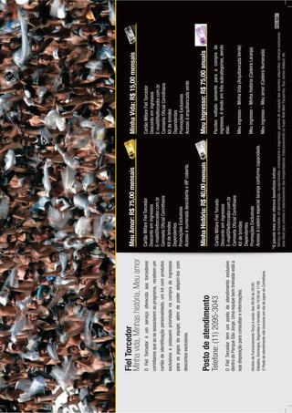 FielTorcedor
OFielTorcedoréumserviçooferecidoaostorcedores
corintianosqueaoseassociaremaoprograma,recebemum
cartãodeidentiﬁcaçãopersonalidado,umkitcomprodutos
exclusivosepossuemprioridadenacompradeingressos
paraosjogosdaequipe,alémdepoderadquiri-loscom
descontosesclusivos.
Postodeatendimento
Telefone:(11)2095-3043
OFielTorcedortemumpostodeatendimentoexclusivo
dentrodoParqueSãoJorge.Umaequipebemtreinadaestáa
suadisposiçãoparaconsultaseinformações.
HoráriodeFuncionamentoTerçaàsexta:das08:00às20:00;
Sábados,Domingos,Segundaseferiados:das10:00às17:00.
OPostodeatendimentonãofuncionaemdiadejogosdoCorinthians.
MeuAmor:R$75,00mensais
CartãoMifareFielTorcedor
Descontoemingressos
E-mail@ﬁeltorcedor.com.br
CamisetaOﬁcialCorinthians
Kitdebrindes
Dependentes
PromoçõesExclusivas
AcessoànumeradadescobertaeVIPcoberta.
MeuIngresso:R$75,00anuais
Pacotesvoltadosomenteparaacomprade
ingressos,édividoemtrêssubcategorias,sendo
elas:
Meuingresso–MinhaVida(ArquibancadaVerde)
Meuingresso–Minhahistória(CadeiraLaranja)
Meuingresso–Meuamor(CadeiraNumerada)
MinhaHistória:R$40,00mensais
CartãoMifareFielTorcedo
Descontoemingressos
E-mail@ﬁeltorcedor.com.br
CamisetaOﬁcialCorinthians
Kitdebrindes
Dependentes
PromoçõesExclusivas
Acessoàcadeiraespeciallaranjaconformecapacidade.
MinhaVida:R$15,00mensais
CartãoMifareFielTorcedor
Descontoemingressos
E-mail@ﬁeltorcedor.com.br
CamisetaOﬁcialCorinthians
Kitdebrindes
Dependentes
PromoçõesExclusivas
Acessoàarquibancadaverde
Minhavida,Minhashistória,Meuamor
*Opacotemeuamoroferecebenefíciosextras:
Serviçodetranslado;kitalimentação;recepcionistas;orientadoresesegurança;garantiadeocupaçãodosassentosadquiridos;catracasexclusivas;
áreaidealparaconvívioerelacionamentodosfreqüentadores.EstacionamentonoSuperWallMartPacaembu.RuaJamesHolland,68.
PÁG.43
 