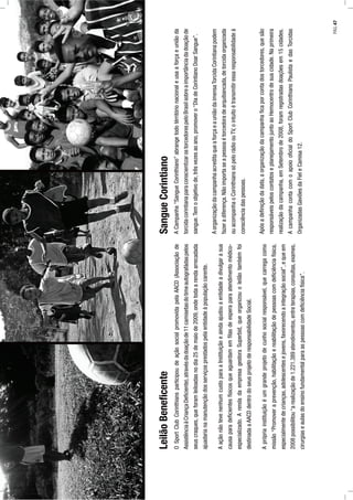 OSportClubCorinthiansparticipoudeaçãosocialpromovidapelaAACD(Associaçãode
AssistênciaàCriançaDeﬁciente),atravésdadoaçãode11camisetasdotimeautografádaspelos
seuscraques,queforamleiloadasnodia25demaiode2009,ondetodaarendaarrecadada
ajuadarianamanutençãodosserviçosprestadospelaentidadeàpopulaçãocarente.
AaçãonãotevenenhumcustoparaaInstituiçãoeaindaajudouaentidadeadivulgarasua
causaparadeﬁcientesfísicosqueaguardamemﬁlasdeesperaparaatendimentomédico-
especializado.ArendadaempresagestoraSuperbid,queorganizouoleilãotambémfoi
destinadaaAACDdentrodoseusprojetoderesponsabilidadeSocial.
Aprópriainstituiçãoéumgrandeprojetodecunhosocialresponsável,quecarregacomo
missão“Promoveraprevenção,habilitaçãoereabilitaçãodepessoascomdeﬁciênciafísica,
especialmentedecrianças,adolescentesejovens,favorecendoaintegraçãosocial”,equeem
2008possibilitou“arealizaçãode1.221.389atendimentos,entreterapias,consultas,exames,
cirurgiaseaulasdoensinofundamentalparaaspessoascomdeﬁciênciafísica”.
ACampanha“SangueCorinthiano”abrangetodotérritórionacionaleusaaforçaeuniãoda
torcidacorintianaparaconscientizarostorcedorespeloBrasilsobreaimportânciadadoaçãode
sangue.Temoobjetivode,trêsvezesaoano,promovero“DiadeCorintianoDoarSangue”.
AorganizaçãodacampanhaacreditaqueaforçaeauniãodaimensaTorcidaCorintianapodem
fazeradiferença.Nãoimportaseapessoaétorcedoradearquibancada,detorcidaorganizada
ouacompanhaoCorinthianssópelorádioouTV,ointuitoétransmitiressaresponsabilidadeà
consciênciadaspessoas.
Apósadeﬁniçãodadata,aorganizaçãodacampanhaﬁcaporcontadostorcedores,quesão
responsáveispeloscontatoseplanejamentojuntoaoHemocentrodesuacidade.Naprimeira
realizaçãodacampanha,emSetembrode2008,foramregistradasdoaçõesem15cidades.
AcampanhacontacomoapoiooﬁcialdoSportClubCorinthiansPaulistaedasTorcidas
OrganizadasGaviõesdaFieleCamisa12.
LeilãoBeneﬁcenteSangueCorintiano
PÁG.47
 