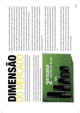 DIMENSÃO
DOMERCADOOmercadofutebolísticofazpartedosseletoserarosmercadosqueseguemperfeitamenteos
moldesglobalizadosdenegociações,extinguindoasfronteirasentreospaísesecomercializando
livrementeseuscraques,fazendodeleummercadodeabrangênciaerelevânciauniversais.
Emtodasasregiõesdomundo,encontramosconsumidoresparaosprodutoseprestaçõesde
serviçosderivadosdofutebol,taiscomoaspartidastelevisionadasesuacoberturajornalística,
oubensdeconsumo,comocamisetas,bonés,mochilas,entreoutros.Trata-sedeumamplo
mercadoqueenvolveparceriasepatrocíniosdegrandesempresas.
Apesarderesidirmosnopaísconsideradooceleirodosmaioresjogadoresdetodosos
tempos,ocontinentequedeuvidaaoFutebol,ouseja,aEuropa,constituiomaiore
maisrentávelmercadofutebolísticodaatualidade,oquecorrespondeaumareceitaanual
beirandoosUS$21bilhões.Frutodeseusesforçosdemarketingedavalorizaçãode
seusatletasetorcedores,ofuteboleuropeuseconsolidoucomoreferênciamundialem
qualidadeeexcelência,quecontacomprocessosburocráticosrígidos,camposeestádios
bemestruturados,sistemadevendasdeingressosminuciosamenteorganizado,alémdo
númerodelicenciamentosdeprodutosrealizadospelosclubes,oquegeraumamaior
visibilidadeàmarca,alémdeatingirumaumentoconsiderávelnofaturamento.
OSportClubCorinthiansPaulista,talcomoseus“rivais”,apesardeserumclubecriadona
cidadedeSãoPaulo,espalhaumagamadetorcedoresportodooBrasilqueultrapassaa
barreirados25milhões.Alémdepossuiramaiortorcidapaulistacom29%dapreferência,
seguidadatorcidadoSãoPauloFutebolClubequecorrespondea21%,edospalmeirenses
querepresentamapenas13%.
Segundoumlevantamentorealizadopela“ParanáPesquisas”em2009,constataram
queoClubetambémpossuiamaiortorcidadoestadosulista,arrebatando12,5%da
populaçãotorcedoraesegundopesquisarealizadapeloinstitutoDATAFOLHAem2007,o
Corinthianséo2ºtimecommaiortorcidaemtodooBrasil,comnúmerosquechegama
12%,perdendoapenasparaoFlamengoquelideracomomaiortorcidadopaísalcançando
17%.
AequipedoRiodeJaneirolideraomercadoemtrêsregiõesdopaís.NoNordeste,tem
24%dapreferência,diantede8%doCorinthians.NoNorte/Centro-Oeste,oscariocas
contamcomosmesmos24%,contra10%dotimepaulista.Porém,quandosetratada
regiãoSuldoBrasil,oclubealvi-negroédisparadoolíderemnúmerodetorcedores.São
10%contra5%doFlamengo.
PÁG.49
 