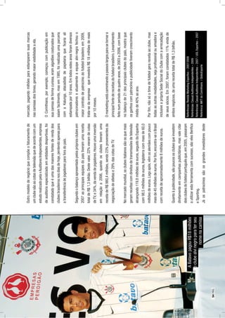 Outromodelodenegócioquecompõeofaturamentode
umclubesãoascotasdetelevisãoquedeacordocomum
estudorealizadopelavAuditoresIndependentes,empresa
deauditoriaespecializadaementidadesdesportivas,foi
constatadoqueéumadasmaioresfontesderendados
clubesbrasileirosnosdiasdehoje,perdendoapenaspara
atransferênciadejogadoresparaforadopaís.
Segundoobalançoapresentadopelosprópriosclubesem
2007asprincipaisequipesdopaístiveramumareceita
totaldeR$1,3bilhão.Destevalor,22%vieramdecotas
deTV,e34%,davendadejogadores.Houveumainversão
emrelaçãoa2006,quandoosclubestiveramuma
receitadeR$980,4milhões,sendo23%provenientesda
negociaçãodeatletase29%dascotasdeTV.
Nomercadomundial,osclubesitalianossãoosquemais
geramreceitascomdireitosdetransmissõesdetelevisão
alcançando119,8milhõesdeeuros,seguidodaEspanha
com98,5milhõesdeeuros,Inglaterracommaisde60,0
milhõesdeeuros.Logoapós,vêmosalemãescompouco
maisde45milhõesdeeuros.Porﬁm,encontra-seoBrasil
comreceitadeaproximadamente8milhõesdeeuros.
Quantoàpublicidade,sãopoucososclubesqueinvestem
diretamenteemcampanhaspublicitárias,masvalecitar
doisclubesdofutebolportuguêsque,em2005,passaram
autilizarestaferramentacomsucesso,sãoelesBenﬁca
eSporting.
Jáospatrocíniossãoosgrandesinvestidoresdeste
mercado,pagandomilhõesparaestamparemsuasmarcas
nascamisasdostimes,gerandomaiorvisibilidadeaela.
OCorinthians,porexemplo,começoucompublicaçãoem
suacamisadeformacuriosa,eramalgodõescosturadosque
saíamfacilmente,masem1985,foirealizadaumaparceria
comaKalunga,atacadistadepapelariaqueﬁcariaali
estampadapor10anos.Emtodosestesanosforamdiversos
patrocinadoreseatualmenteaequipealvi-negrafechouo
maiorcontratodepatrocíniodofutebolbrasileiroem2009,
trata-sedaempresaqueinvestiráR$18milhõesdereais
por10meses.
Omarketingestácaminhandoapassoslargosparasetornara
principalfontedereceitasdofutebolbrasileiro.Levantamento
feitonumperíododequatroanos,de2003a2006,combase
nobalançode21dosprincipaisclubesdopaís,mostraque
osganhoscompatrocínioepublicidadetiveramcrescimento
médiode40%aoano.
Porﬁm,nãosóotimedefutebolgerareceitaaoclube,mas
todasasoutrasmodalidades,sejaproﬁssionalouamadorae
inclusiveaprópriaSedeSocialdoClubecomaarrecadação
deseussócios.Em2007,foramconstatados11%vindade
ambosnegócios,deumareceitatotaldeR$1,3bilhão.
ABatavopagouR$18milhões
aoclubealvinegroparaterseu
nomenacamisa
Referências:RevistaMarketingEsportivo–2007/2008
Referências:CasualAuditoresIndependentes–2009
Referências:CasualAuditoresIndependentes–2007/UOLEsportes–2007
Referência:MKTdoCorinthians/GloboEsporte
54PÁG.
 