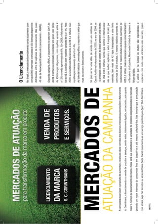 Acampanhaatuarácomopropósitodeaumentarareceitadoclubecomdoisdosdiversosmercadosquecompõemofaturamento
doCorinthians,olicenciamentoeavendadeprodutoseserviços,sendoestes,inteiramenteligados,umaooutro,poisquanto
maioronúmerodelicenciamentodamarca,maiorserásuavisibilidadeeavariedadedeprodutosdisponibilizadosnomercado
gerandoummaiorinteressedoconsumidorﬁnalemadquiri-loseatémesmocolecioná-los.Valelembrarqueaarrecadação
comsócios,sejaFieltorcedorousóciodoClube(SedeSocial)caracteriza-seumserviçoprestadopeloSportClubCorinthians.
OLicenciamento
NoBrasil,omercadodelicenciamentocontaatualmentecom
cercade900empresaslicenciadase550licençasdisponíveis
distribuídasentre80agênciasdelicenciamento(dasquais
45sãodaAssociaçãoBrasileiradeLicenciamento-ABRAL).
SegundaaprópriaABRAL,ofaturamentonosetorem2007,foi
deR$3bilhõesaomercadorevendedoremgeral.Comcerca
de450licençasdisponíveis,comroyaltiesvariandoentre4
a12%emédiaaproximadade6%.Em2008,ofaturamento
foideR$3,2bilhõescomroyaltiesvariandode6a14%.Para
2009,aexpectativadefaturamentoédeR$3,4bilhões,com
royaltiespermanecendoentre6a14%.
Aoladodaindústriacinematográﬁca,oesporteéosetorque
maislucracomolicenciamento.
Sóparaseterumaidéia,deacordocomumrelatórioda
CasualAuditoresIndependentesde2005,noanode2004,os
10principaisclubesdefuteboldoBrasilgeraramumareceita
deUS$233,5milhões.SendoqueGrêmioeInternacional
sãoosquemelhorexploramosetor.Aequipetricolor,por
exemplo,temmaisde42lojasfranqueadaseumalinha
commaisde250produtos.Omesmorelatórioapresentaos
rendimentosdos10maioresclubesdaEuropa,queforamde
US$1,8bilhão,ondesedestacamequipescomoRealMadrid
eBarcelonadaEspanha,ManchesterUniteddaInglaterrae
MilandaItália.
ÉvisívelquenaEuropaosclubessãoespecialistase
exploramcommuitomaiseﬁciênciaestemercado,porém
MERCADOSDE
ATUAÇÃODACAMPANHA
56PÁG.
 
