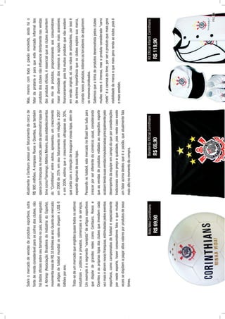 Sobreomercadodevendasdeprodutosesportivos,outra
fontederendaconsiderávelparaoscofresdosclubes,não
hádadosoﬁciaissobreseutamanhonopaís,porémsegundo
aAbriesp(AssociaçãoBrasileiradaIndústriadoEsporte),
movimentamaisdeR$35bilhõesaoano.Quantoaomercado
deartigosdefutebolmundialosvaloreschegamaUS$6
bilhõesporano.
Trata-sedeummercadoqueenglobaquasetodosossetores
industriais–públicoseprivados,comerciaisedeserviços.
Umexemploéosegmento“varejista”deartigosesportivos
quedispõedegrandesredescomoCentauro,Roxose
Doenteseasprópriaslojasdosclubesqueinvestemcada
vezmaiseabremnovasfranquias,estimuladaspeloseventos
esportivos,comocampeonatosdefuteboleespecialmente
pornesteesporte,haverconsumidoresﬁéisequemuitas
vezessedispõemapagaraltosvaloresporprodutosdeseus
times.
AtualmenteaCentauropossuiumfaturamentodecercade
R$900milhões.AempresaRoxoseDoentes,quetambém
operacomfranquiasnomercado,alémdeadministrarlojasde
timecomoFlamengo,AtléticoMineiro,doisestabelecimentos
do“Corinthians”entreoutros,apresentouumcrescimento
em2008de25%emseufaturamentoemrelaçãoa2007
eem2009,estimaqueocrescimentoultrapasseos30%,
quecontacomaintençãodeinaugurarnovaslojas,alémde
expandiralgumasdesuaslojas.
Pensandonofutebol,estemercadonoBrasiltemtudopara
crescerporserdiferentedocomérciousual,considerando
queasvendasdeprodutosvoltadosaorespectivoesporte
acabamtendosuasvendasimpulsionadasprincipalmentepelo
desempenhodaequipeemcampodoqueporconsiderações
tradicionaiscomopreçoequalidade,poisnestecasoexiste
umfatoracimadestesqueéapaixão,queatualmentefala
maisaltonomomentodacompra.
Mas,mesmocomtodaapaixãoenvolvida,aindaháo
fatordapiratariaeparaqueestemercadoinformaldos
produtosdosclubesnãoinﬂuenciediretamentenasvendas
dosprodutosoﬁciais,éessencialqueosclubesaumentem
seumixdeprodutos,proporcionandoaosconsumidores
maiordiversidadedosmesmoseopçõesmaisacessíveis
ﬁnanceiramente,poishámuitosprodutosquenãoexistem
emversãooriginal,sónasmãosdeambulantes,porissoé
deextremaimportânciaqueosclubesexploresuamarca,
criandonovosprodutos,inibindoostorcedoresdeadquirirem
osmesmospirateados.
Sabemosquealinhadeprodutosdesenvolvidapelosclubes
muitasvezeséimensa,masoprodutoconsiderado“carro
chefe”éacamisadotime,porseroprodutoquemaisgera
visibilidadedamarcaequemaisgerarendaaoclube,poisé
omaisvendido.
KitOﬁcialInfantilCorinthians
R$119,90
BolaNikeCorinthians
R$69,90
BandeirãoOﬁcialCorinthians
R$69,90
PÁG.59
 