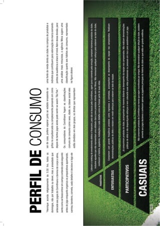 “Henriqueacordareligiosamenteàs5:30hrs.todosos
domingos,nãoportrabalhooudever,masaansiedadeque
antecedeaosjogosdoCorinthiansodominadecorpoealma,
sentecomosefosseentraremcampocontandocadasegundo
antesdojogoenquantoorganizaospreparativosapanhando,
camisa,bandeira,corneta,cadadetalheédecisivoelogoele
PERFILDECONSUMO
Lideramorankingdeenvolvimentoafetivoeﬁnanceiro,poissãoosloucospeloCorinthians,agempuraesomentepelaemoção,compraminúmerosprodutosdoclube,
inclusiveaquelesquenãorepresentamumautilidadeclara(comoprodutosinfantissemterﬁlhos).Nãomensuramqualqueresforçoparaestaremaoladodoclube,
conhecemahistória,jogadores,instalaçõesecadadetalhecomoseﬁzessepartedesuasvidas.
Consomemcomgrandefreqüênciaprodutoscomoingressosecamisetas,acompanhamaodesempenhodaequipenoscampeonatos.Realizam
demonstraçõespúblicasdeafetoerelutamemmediresforçosparaestaremaoladodaequipe.
Jáconsumiramprodutosdoclube,acompanhamdemaneiradistanteaodesempenhodaequipenoscampeonatos.Nãorealizamdemonstrações
públicasdeafetoenãodesperdiçarãoesforçosenemcolocarãosuasvidasproﬁssionaisoupessoaisemriscoparaassistiremaumjogo.
NãoconsomemprodutosdoCorinthiansaomenosquesejamincentivadosporamigos.Nãodemonstramqualquerafeiçãoaoclube,assistem
somenteaosjogosdecisivoseconhecemapenasosjogadoresprincipaisdahistóriadoclubeouqueestãoemgrandeevidência.
saidecasa,prefereesperarjuntoaoestádioensaiandoos
gritosnaarquibancadaousimplesmentepensandoemcomo
depoisdetantosjogosaindapodesentir-seassim:TãoFiel.”
OsconsumidoresdoCorinthiansfogemasclassiﬁcações
comunsdeconsumocomosexo,idade,ouclassesocialeles
estãodivididosemdoisgrupos,osdiretosquerepresentam
umafontederendadiretaaoclubenacompradeprodutose
indiretosquecontribuemparavalorizaçãodamarcasomando
pontosdeaudiênciaeshareofmind.Alémdessadivisão,para
umaanálisemaisminuciosa,aagênciaMecasugereuma
classiﬁcaçãoquantoaoshábitosdeconsumo,representado
naﬁguraabaixo
62PÁG.
 